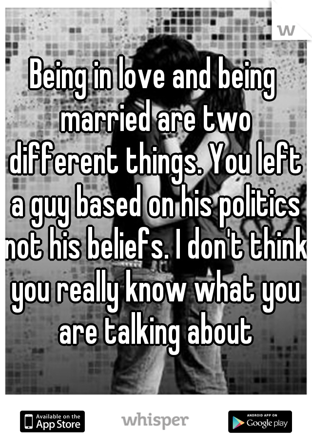 Being in love and being married are two different things. You left a guy based on his politics not his beliefs. I don't think you really know what you are talking about