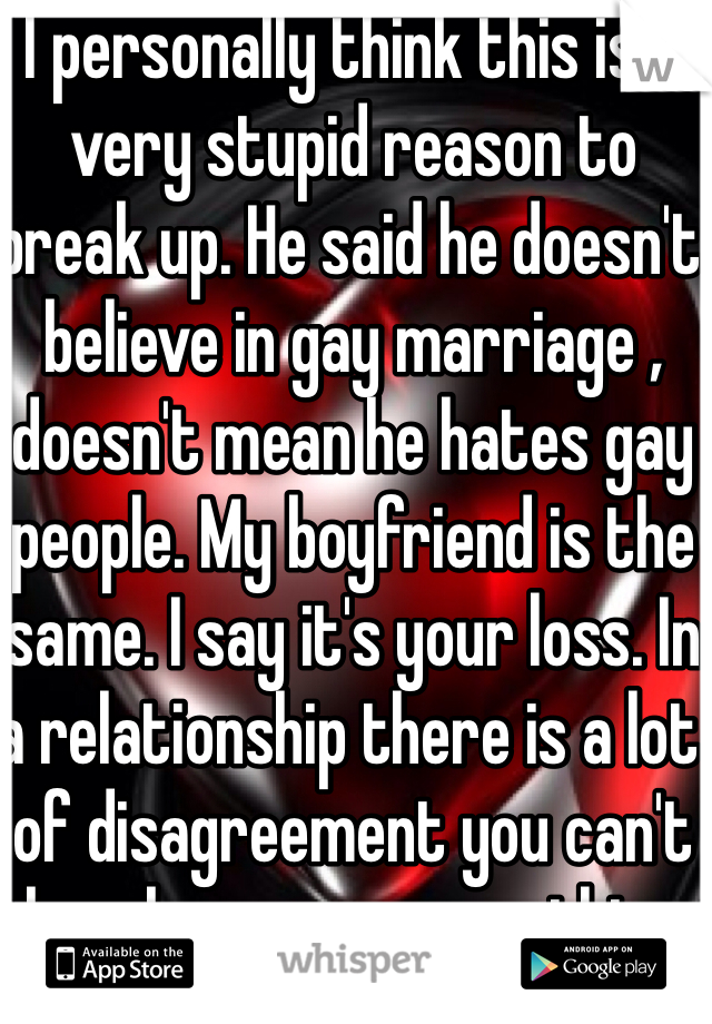 I personally think this is a very stupid reason to break up. He said he doesn't believe in gay marriage , doesn't mean he hates gay people. My boyfriend is the same. I say it's your loss. In a relationship there is a lot of disagreement you can't break up over everything 