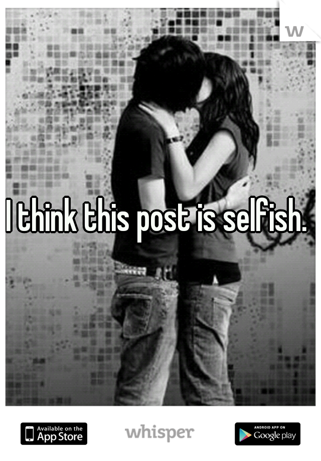 I think this post is selfish. 