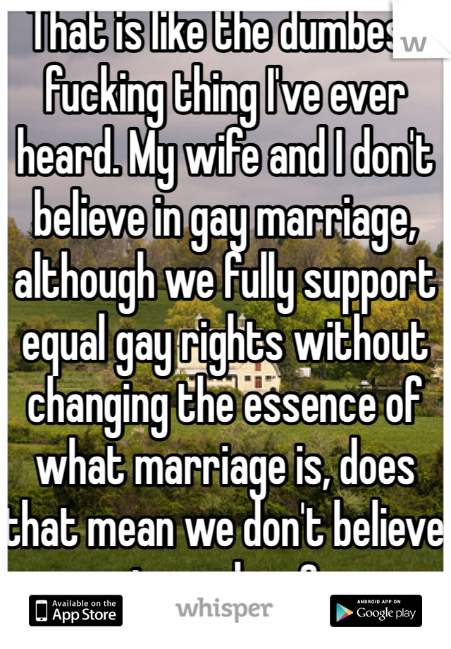 That is like the dumbest fucking thing I've ever heard. My wife and I don't believe in gay marriage, although we fully support equal gay rights without changing the essence of what marriage is, does that mean we don't believe in our love? 