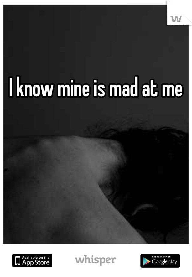 I know mine is mad at me