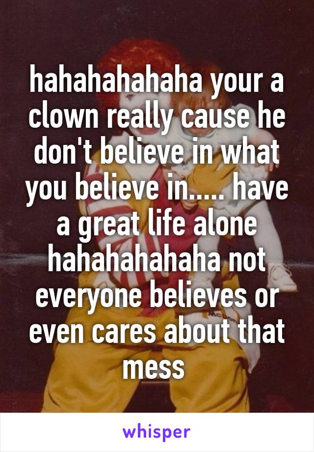 hahahahahaha your a clown really cause he don't believe in what you believe in..... have a great life alone hahahahahaha not everyone believes or even cares about that mess 
