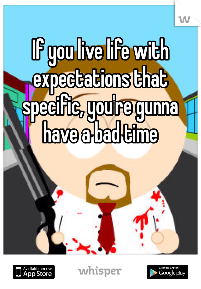 If you live life with expectations that specific, you're gunna have a bad time