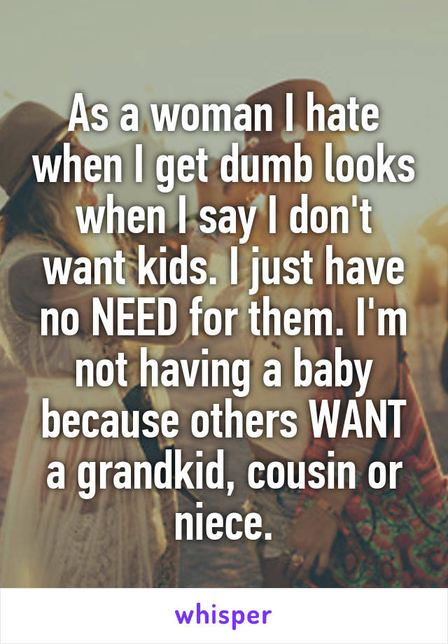 As a woman I hate when I get dumb looks when I say I don't want kids. I just have no NEED for them. I'm not having a baby because others WANT a grandkid, cousin or niece.