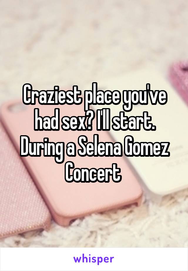 Craziest place you've had sex? I'll start. During a Selena Gomez
Concert 