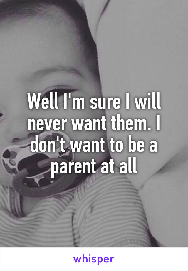 Well I'm sure I will never want them. I don't want to be a parent at all