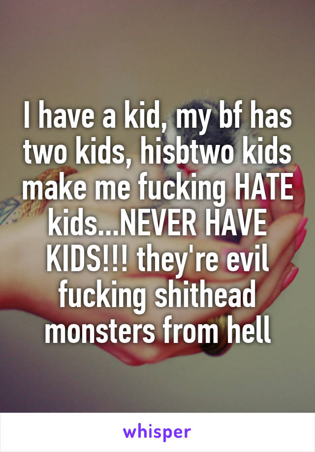 I have a kid, my bf has two kids, hisbtwo kids make me fucking HATE kids...NEVER HAVE KIDS!!! they're evil fucking shithead monsters from hell