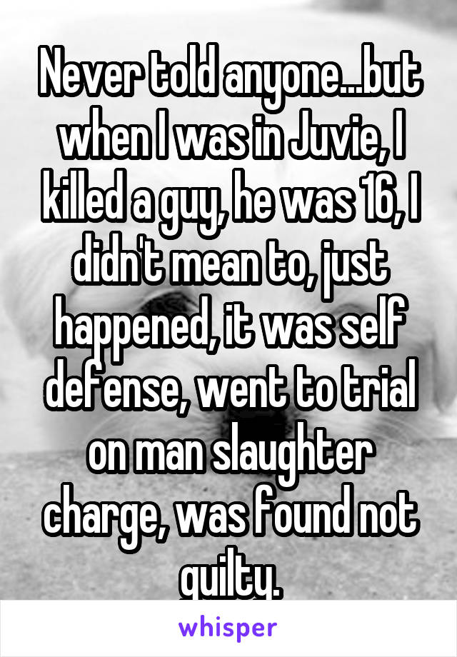 Never told anyone...but when I was in Juvie, I killed a guy, he was 16, I didn't mean to, just happened, it was self defense, went to trial on man slaughter charge, was found not guilty.
