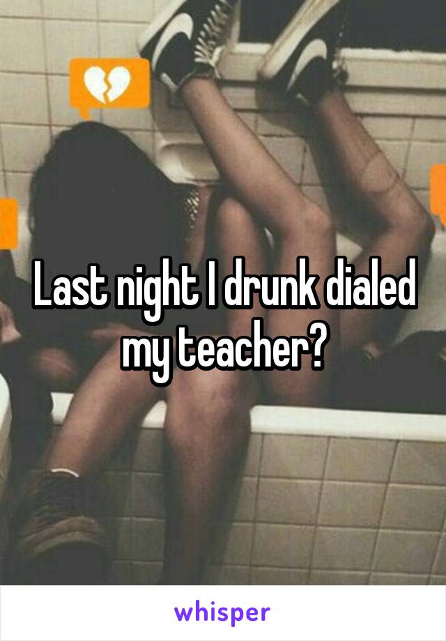 Last night I drunk dialed my teacher😣