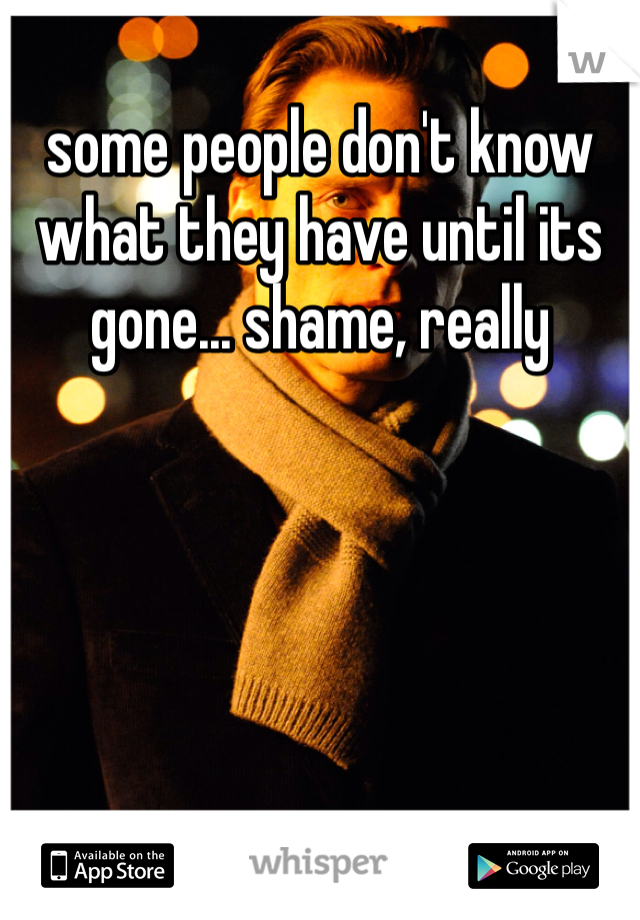 some people don't know what they have until its gone... shame, really