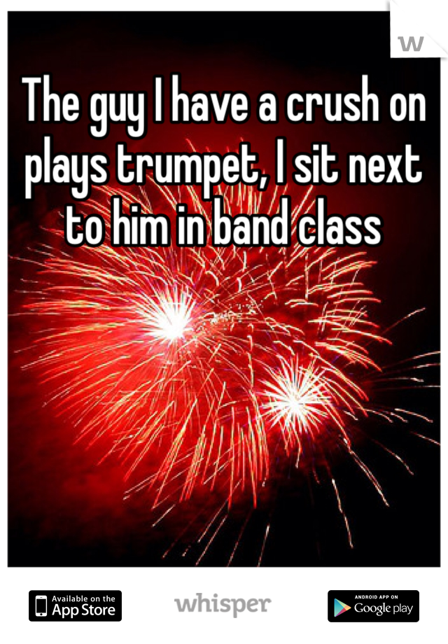 The guy I have a crush on plays trumpet, I sit next to him in band class 