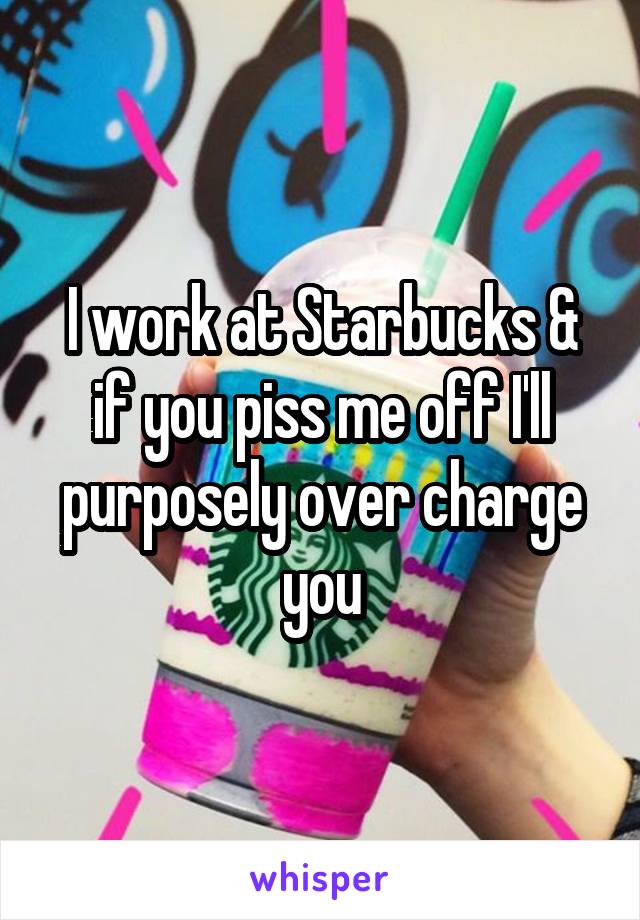 I work at Starbucks & if you piss me off I'll purposely over charge you