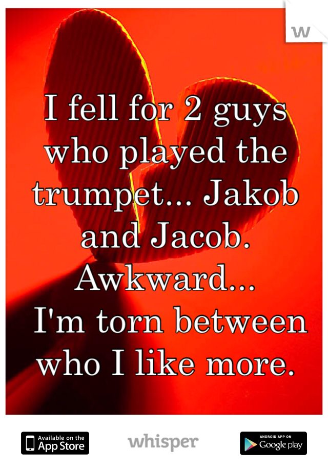 I fell for 2 guys who played the trumpet... Jakob and Jacob.
Awkward...
 I'm torn between who I like more.
