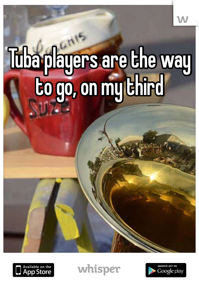 Tuba players are the way to go, on my third