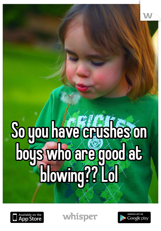 So you have crushes on boys who are good at blowing?? Lol