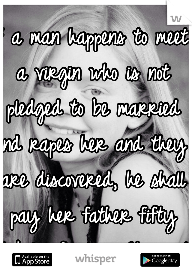 If a man happens to meet a virgin who is not pledged to be married and rapes her and they are discovered, he shall pay her father fifty shekels of silver. He must marry the young woman, for he has violated her. He can never divorce her as long as he lives.
