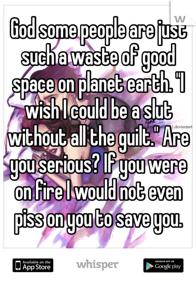 God some people are just such a waste of good space on planet earth. "I wish I could be a slut without all the guilt." Are you serious? If you were on fire I would not even piss on you to save you. 