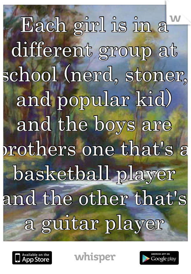 Each girl is in a different group at school (nerd, stoner, and popular kid) and the boys are brothers one that's a basketball player and the other that's a guitar player