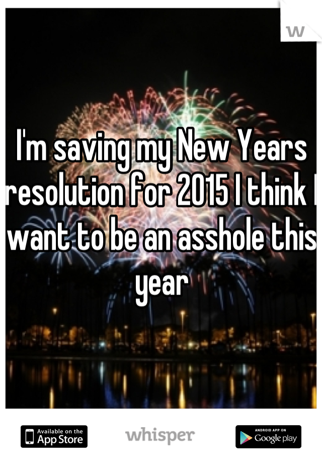 I'm saving my New Years resolution for 2015 I think I want to be an asshole this year