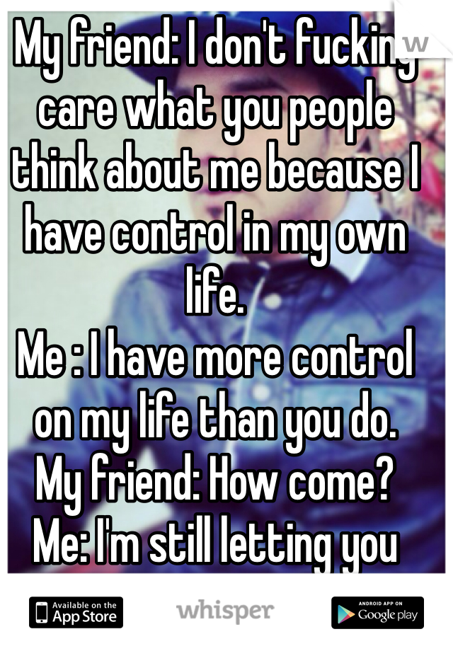 My friend: I don't fucking care what you people think about me because I have control in my own life.         
Me : I have more control on my life than you do.
My friend: How come?
Me: I'm still letting you breath bitch, ain't i !!