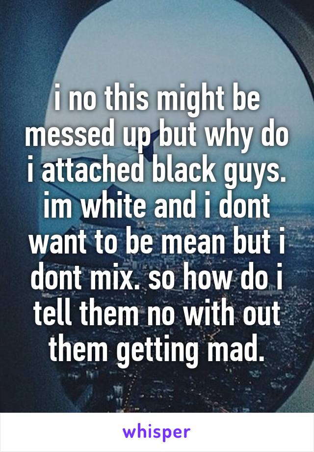 i no this might be messed up but why do i attached black guys. im white and i dont want to be mean but i dont mix. so how do i tell them no with out them getting mad.