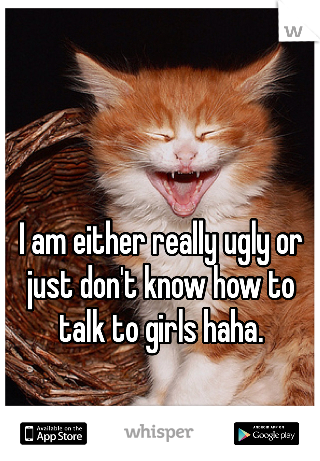 I am either really ugly or just don't know how to talk to girls haha. 