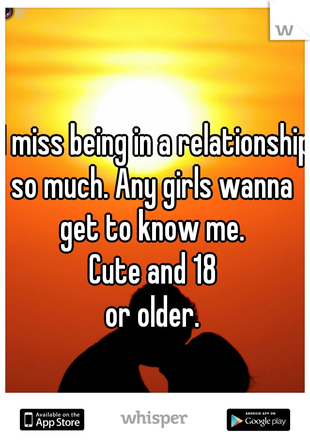 I miss being in a relationship 
so much. Any girls wanna 
get to know me. 
Cute and 18 
or older. 