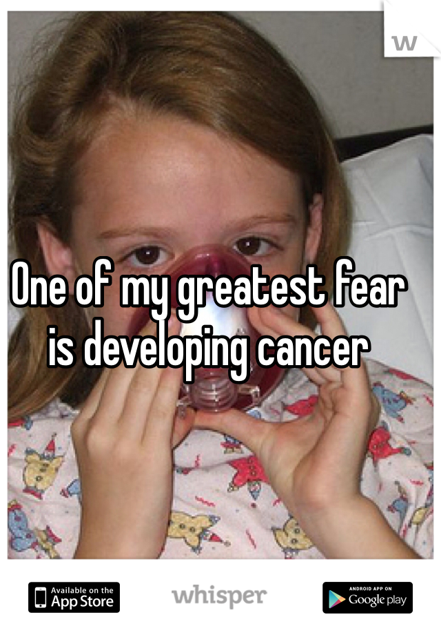 One of my greatest fear is developing cancer 