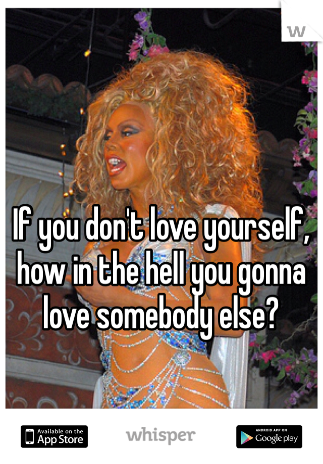 If you don't love yourself, how in the hell you gonna love somebody else?
