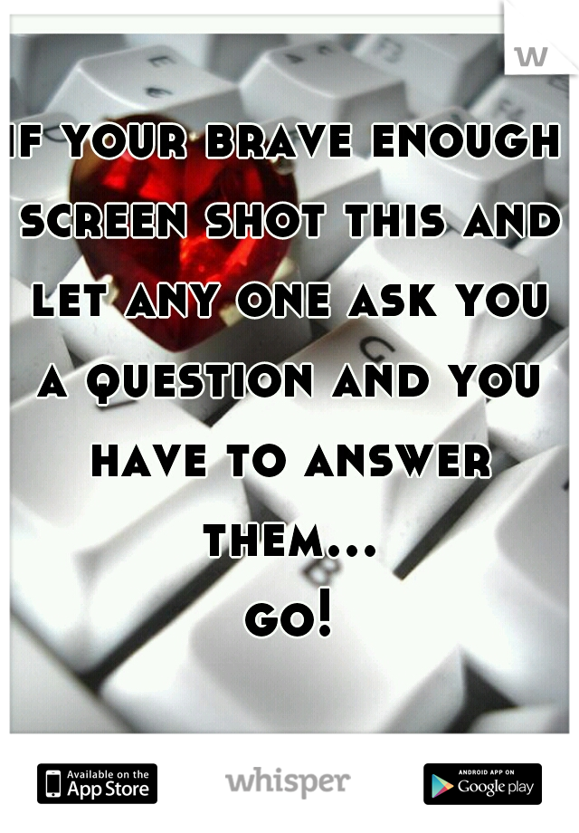 if your brave enough screen shot this and let any one ask you a question and you have to answer them... go!