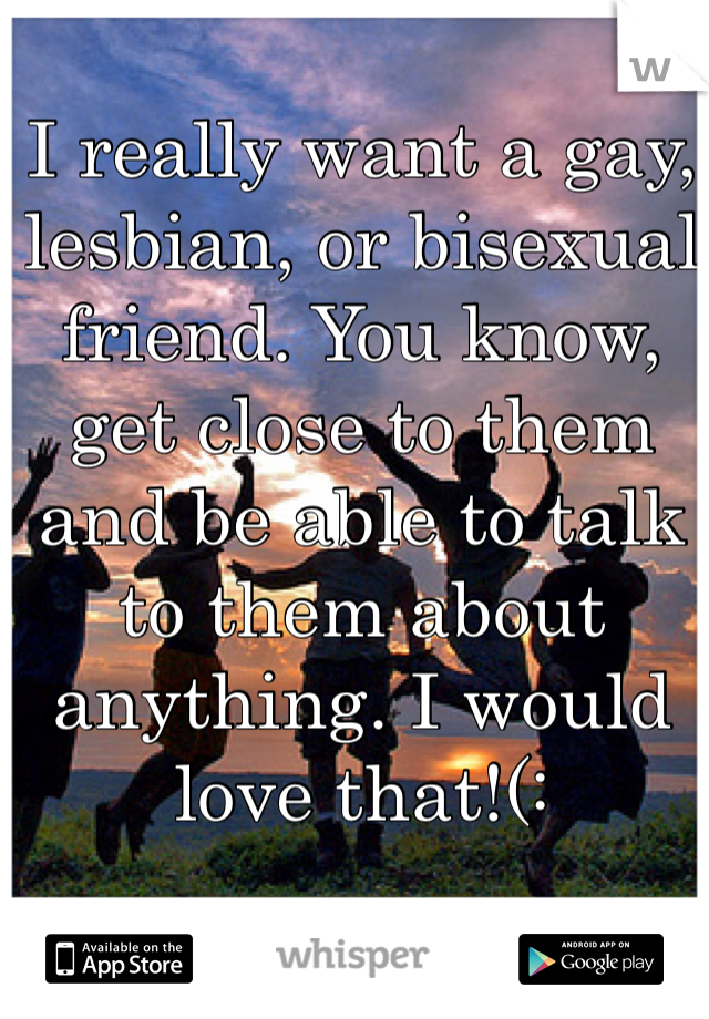 I really want a gay, lesbian, or bisexual friend. You know, get close to them and be able to talk to them about anything. I would love that!(: