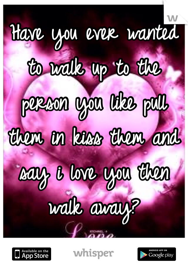 Have you ever wanted to walk up to the person you like pull them in kiss them and say i love you then walk away?