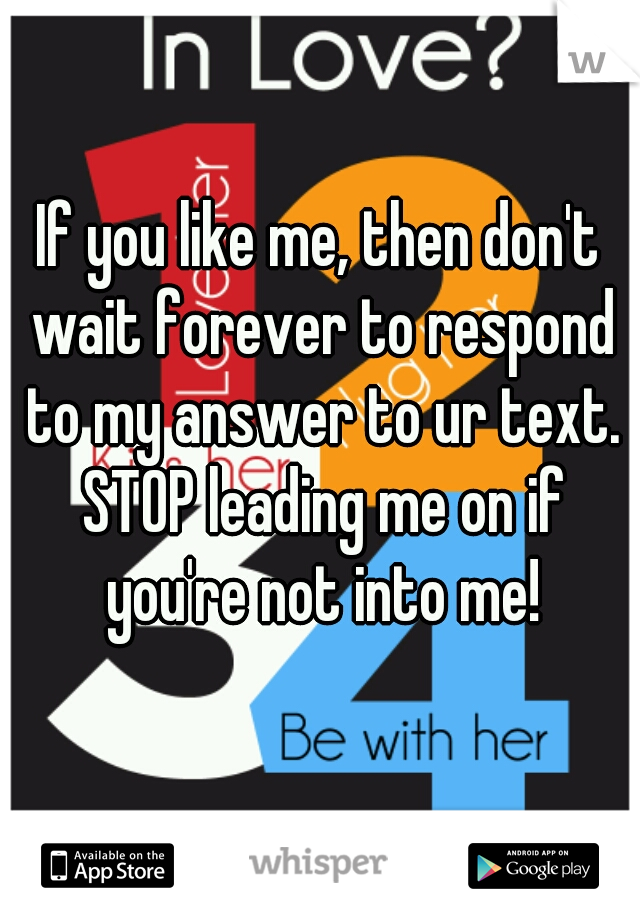 If you like me, then don't wait forever to respond to my answer to ur text. STOP leading me on if you're not into me!
