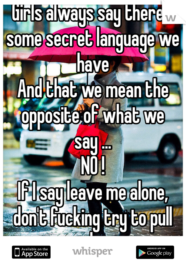 Girls always say there's some secret language we have 
And that we mean the opposite of what we say ... 
NO ! 
If I say leave me alone, don't fucking try to pull me closer. 
I mean what I say for crying out loud !!