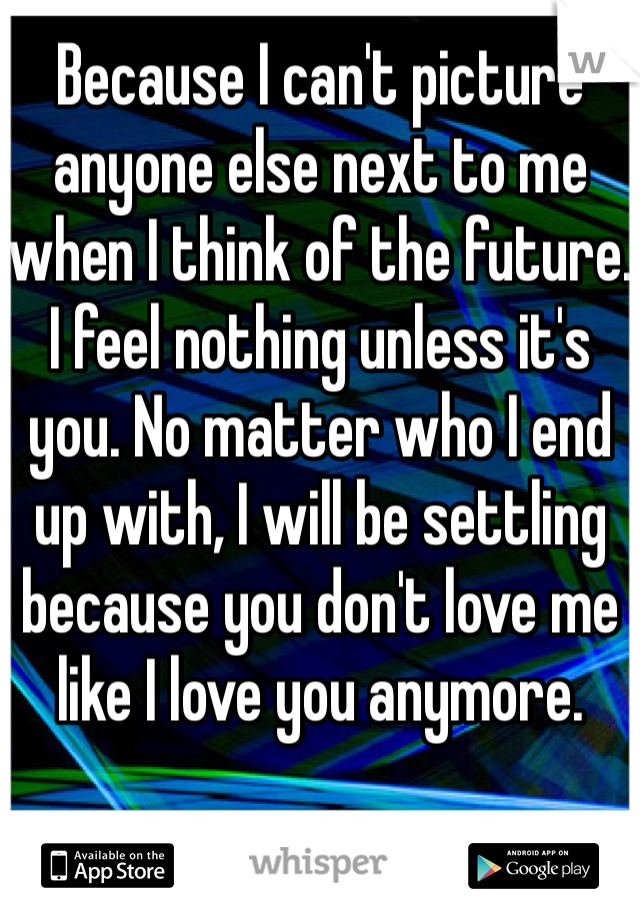 Because I can't picture anyone else next to me when I think of the future. I feel nothing unless it's you. No matter who I end up with, I will be settling because you don't love me like I love you anymore. 