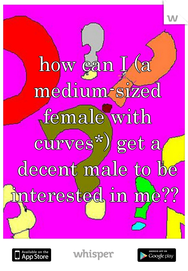 how can I (a medium-sized female with curves*) get a decent male to be interested in me?? 