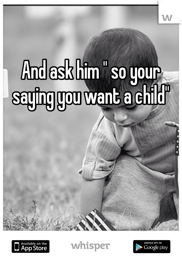 And ask him " so your saying you want a child"