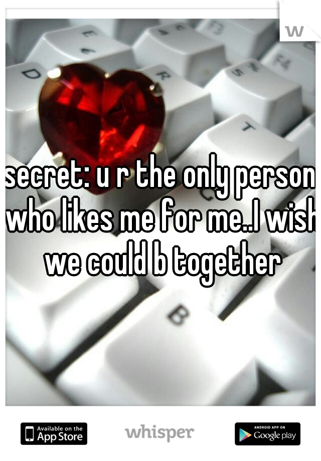 secret: u r the only person who likes me for me..I wish we could b together