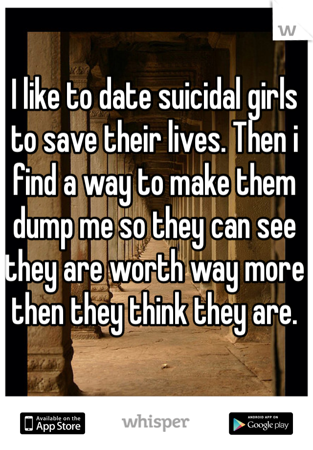 I like to date suicidal girls to save their lives. Then i find a way to make them dump me so they can see they are worth way more then they think they are. 
