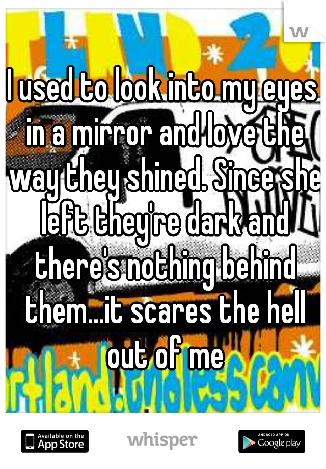 I used to look into my eyes in a mirror and love the way they shined. Since she left they're dark and there's nothing behind them...it scares the hell out of me