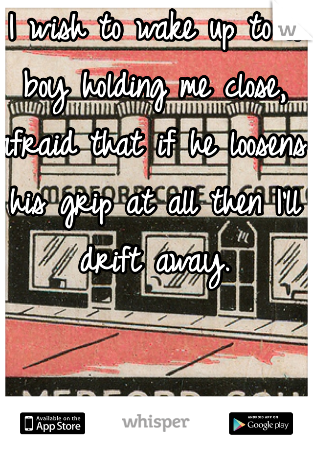 I wish to wake up to a boy holding me close, afraid that if he loosens his grip at all then I'll drift away. 