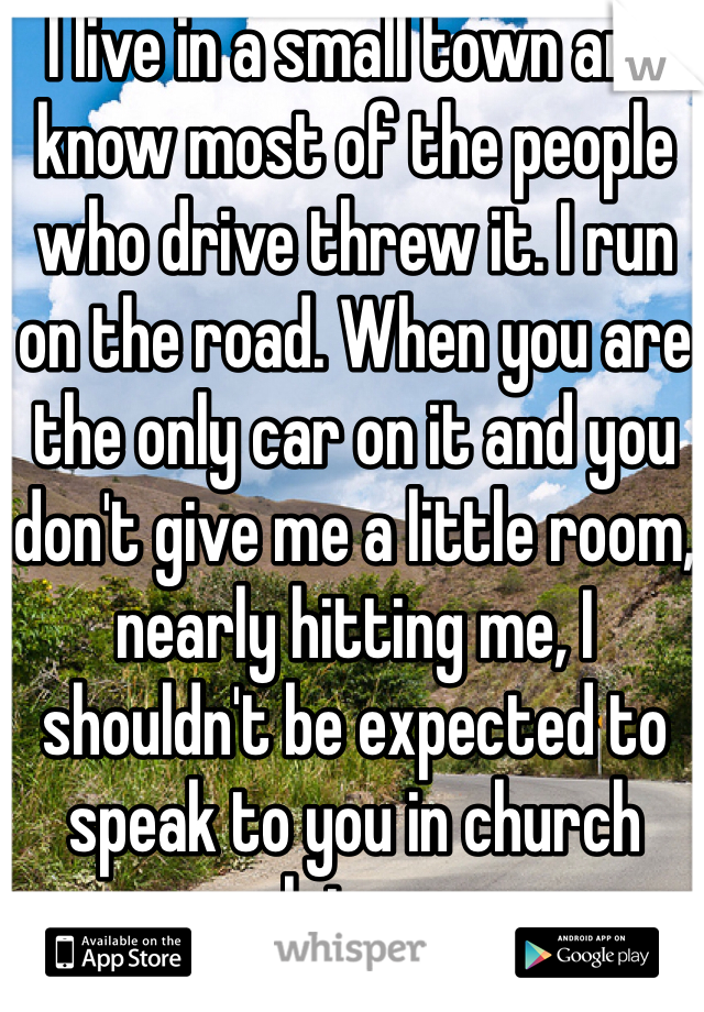 I live in a small town and know most of the people who drive threw it. I run on the road. When you are the only car on it and you don't give me a little room, nearly hitting me, I shouldn't be expected to speak to you in church later.