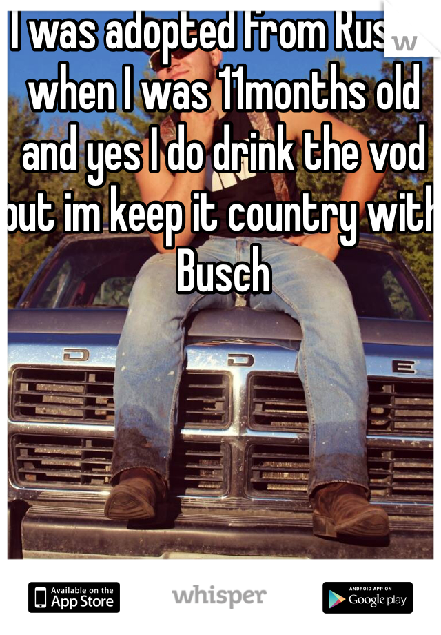 I was adopted from Russia when I was 11months old  and yes I do drink the vod but im keep it country with Busch 

 