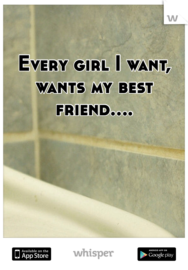 Every girl I want, wants my best friend....