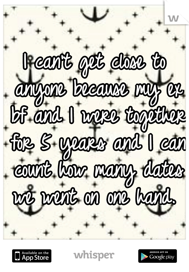 I can't get close to anyone because my ex bf and I were together for 5 years and I can count how many dates we went on one hand. 
