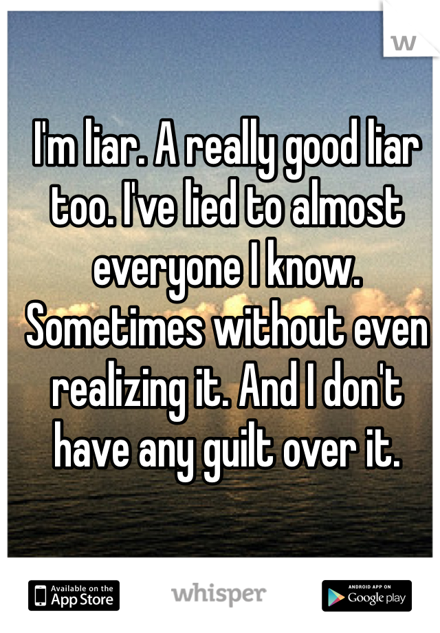 I'm liar. A really good liar too. I've lied to almost everyone I know. Sometimes without even realizing it. And I don't have any guilt over it.