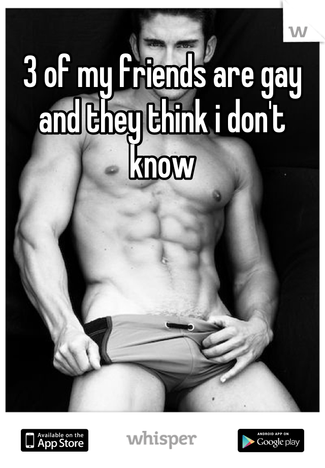 3 of my friends are gay and they think i don't know