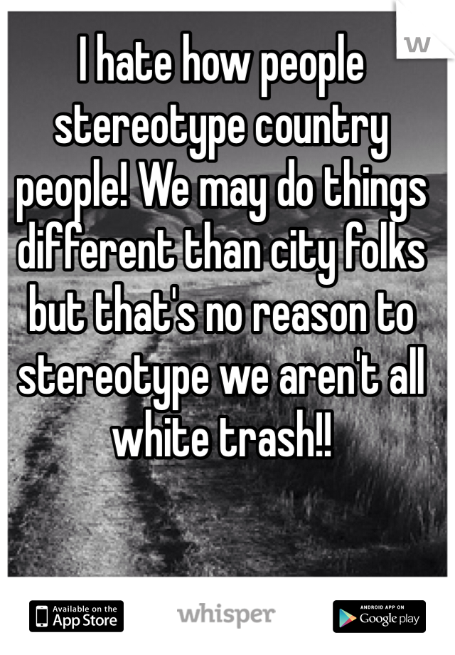 I hate how people stereotype country people! We may do things different than city folks but that's no reason to stereotype we aren't all white trash!! 