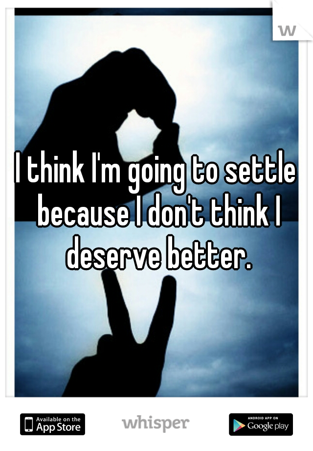 I think I'm going to settle because I don't think I deserve better.