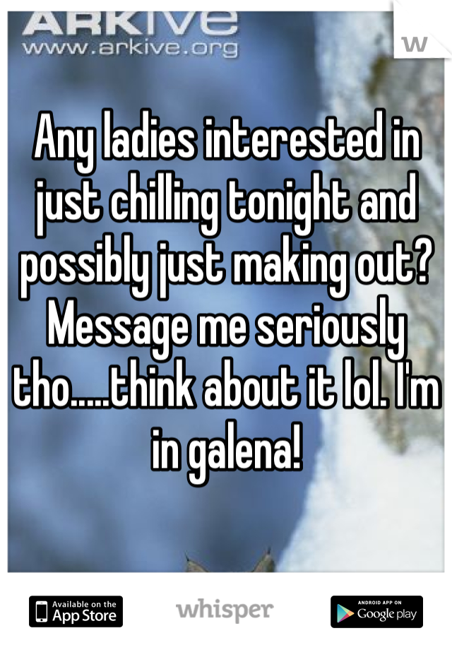 Any ladies interested in just chilling tonight and possibly just making out? Message me seriously tho.....think about it lol. I'm in galena! 